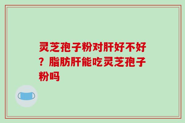 灵芝孢子粉对肝好不好？脂肪肝能吃灵芝孢子粉吗
