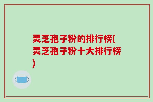灵芝孢子粉的排行榜(灵芝孢子粉十大排行榜)