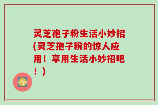灵芝孢子粉生活小妙招(灵芝孢子粉的惊人应用！享用生活小妙招吧！)