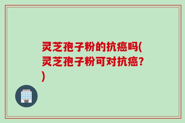 灵芝孢子粉的抗癌吗(灵芝孢子粉可对抗癌？)