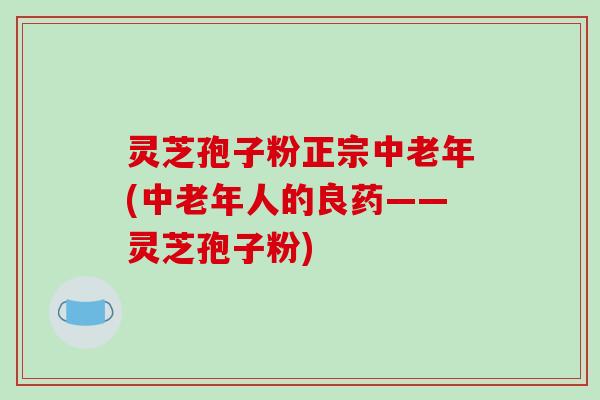 灵芝孢子粉正宗中老年(中老年人的良药——灵芝孢子粉)