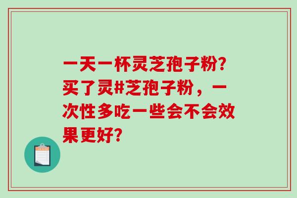 一天一杯灵芝孢子粉？买了灵#芝孢子粉，一次性多吃一些会不会效果更好？