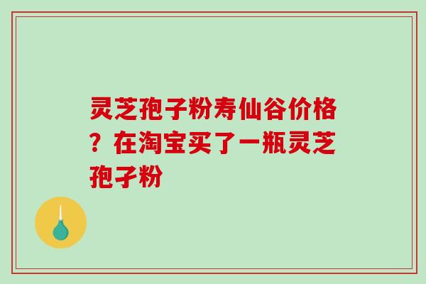 灵芝孢子粉寿仙谷价格？在淘宝买了一瓶灵芝孢孑粉