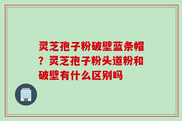 灵芝孢子粉破壁蓝条帽？灵芝孢子粉头道粉和破壁有什么区别吗