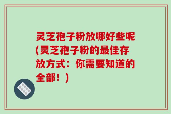 灵芝孢子粉放哪好些呢(灵芝孢子粉的最佳存放方式：你需要知道的全部！)