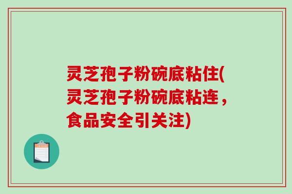 灵芝孢子粉碗底粘住(灵芝孢子粉碗底粘连，食品安全引关注)