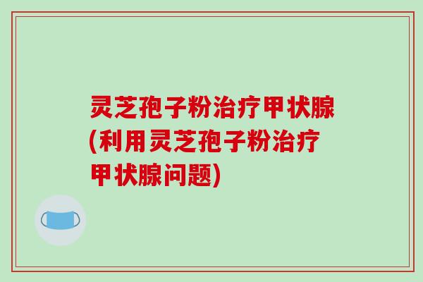 灵芝孢子粉治疗甲状腺(利用灵芝孢子粉治疗甲状腺问题)
