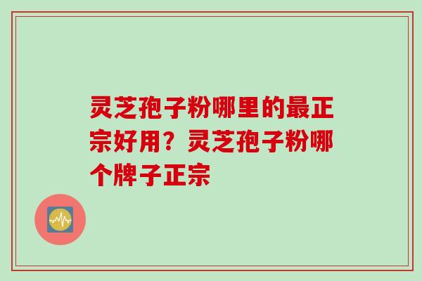 灵芝孢子粉哪里的最正宗好用？灵芝孢子粉哪个牌子正宗