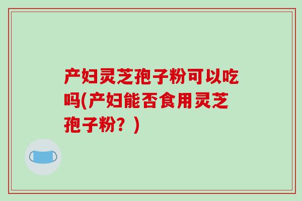 产妇灵芝孢子粉可以吃吗(产妇能否食用灵芝孢子粉？)