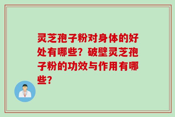 灵芝孢子粉对身体的好处有哪些？破壁灵芝孢子粉的功效与作用有哪些？