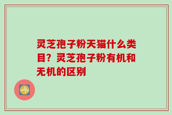灵芝孢子粉天猫什么类目？灵芝孢子粉有机和无机的区别
