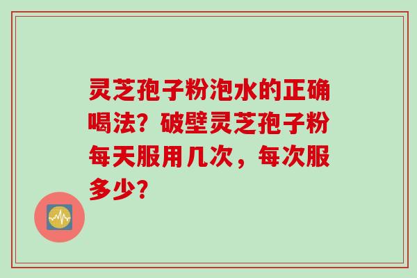 灵芝孢子粉泡水的正确喝法？破壁灵芝孢子粉每天服用几次，每次服多少？