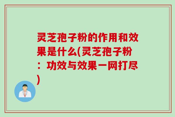灵芝孢子粉的作用和效果是什么(灵芝孢子粉：功效与效果一网打尽)