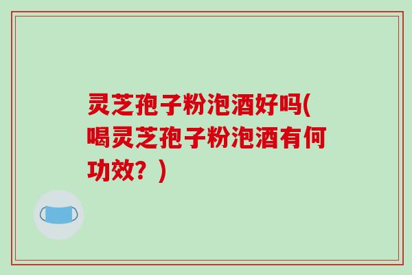 灵芝孢子粉泡酒好吗(喝灵芝孢子粉泡酒有何功效？)