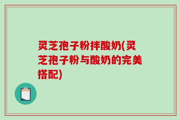 灵芝孢子粉拌酸奶(灵芝孢子粉与酸奶的完美搭配)