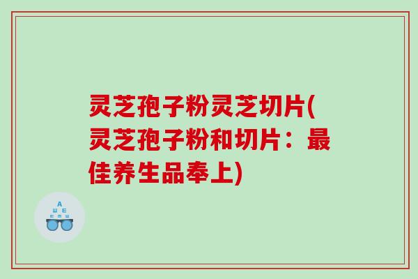 灵芝孢子粉灵芝切片(灵芝孢子粉和切片：最佳养生品奉上)