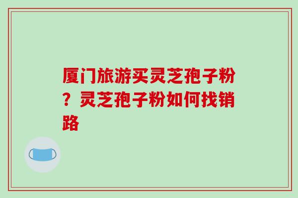 厦门旅游买灵芝孢子粉？灵芝孢子粉如何找销路