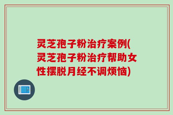 灵芝孢子粉治疗案例(灵芝孢子粉治疗帮助女性摆脱月经不调烦恼)