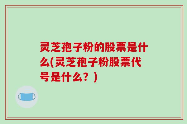 灵芝孢子粉的股票是什么(灵芝孢子粉股票代号是什么？)