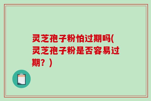灵芝孢子粉怕过期吗(灵芝孢子粉是否容易过期？)