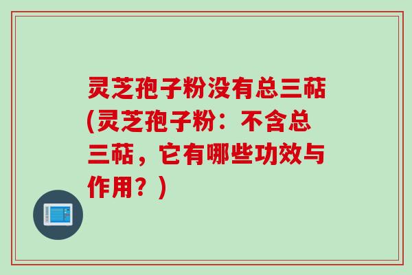 灵芝孢子粉没有总三萜(灵芝孢子粉：不含总三萜，它有哪些功效与作用？)
