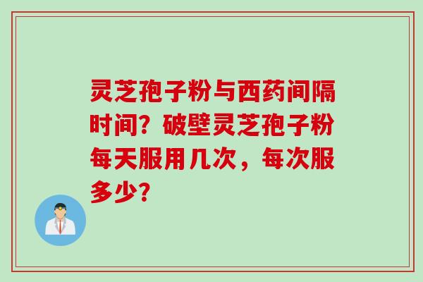 灵芝孢子粉与西药间隔时间？破壁灵芝孢子粉每天服用几次，每次服多少？