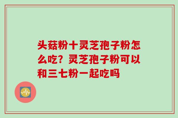 头菇粉十灵芝孢子粉怎么吃？灵芝孢子粉可以和三七粉一起吃吗