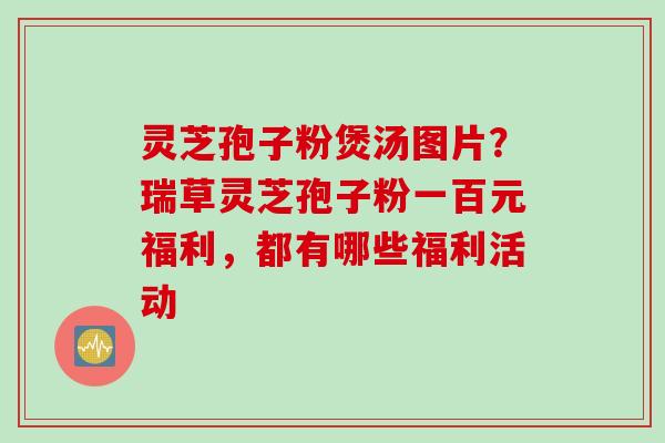 灵芝孢子粉煲汤图片？瑞草灵芝孢子粉一百元福利，都有哪些福利活动