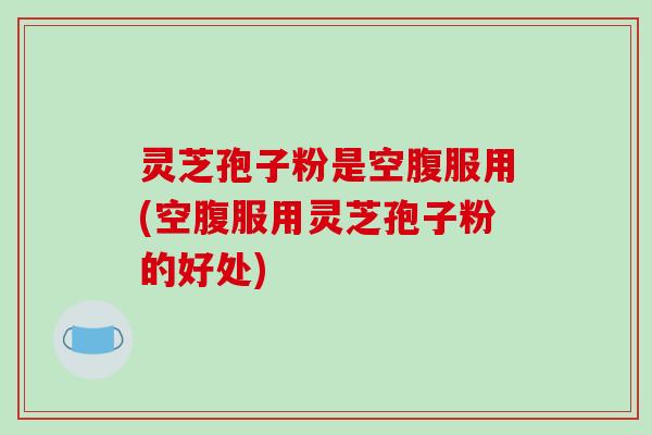 灵芝孢子粉是空腹服用(空腹服用灵芝孢子粉的好处)