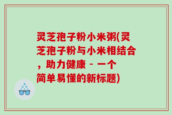 灵芝孢子粉小米粥(灵芝孢子粉与小米相结合，助力健康 - 一个简单易懂的新标题)