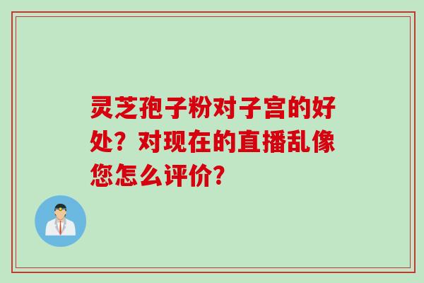 灵芝孢子粉对子宫的好处？对现在的直播乱像您怎么评价？