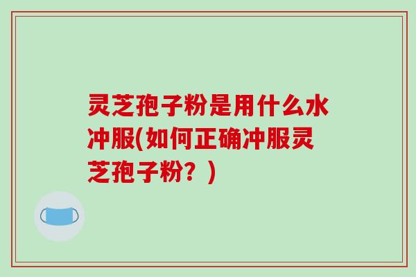 灵芝孢子粉是用什么水冲服(如何正确冲服灵芝孢子粉？)
