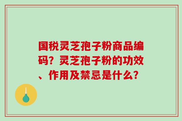 国税灵芝孢子粉商品编码？灵芝孢子粉的功效、作用及禁忌是什么？