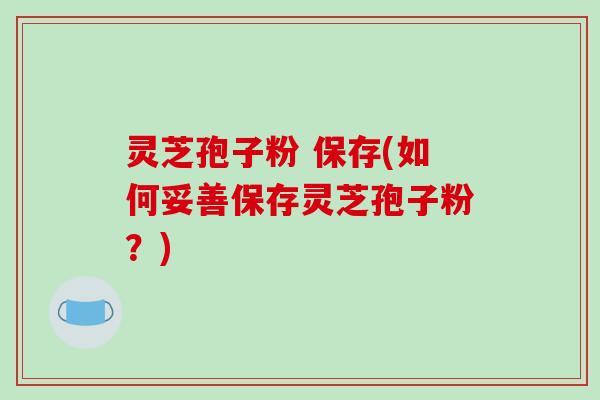 灵芝孢子粉 保存(如何妥善保存灵芝孢子粉？)