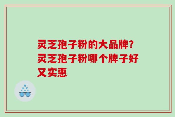 灵芝孢子粉的大品牌？灵芝孢子粉哪个牌子好又实惠