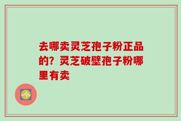 去哪卖灵芝孢子粉正品的？灵芝破壁孢子粉哪里有卖
