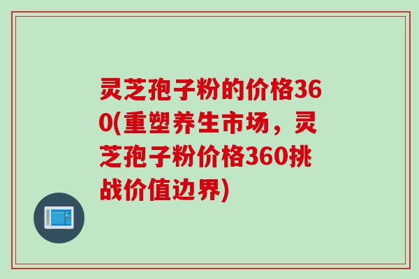 灵芝孢子粉的价格360(重塑养生市场，灵芝孢子粉价格360挑战价值边界)
