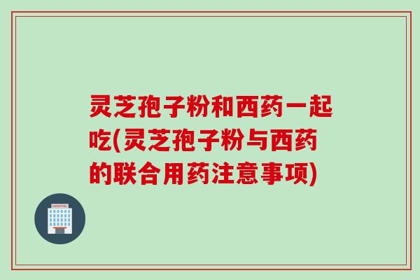 灵芝孢子粉和西药一起吃(灵芝孢子粉与西药的联合用药注意事项)