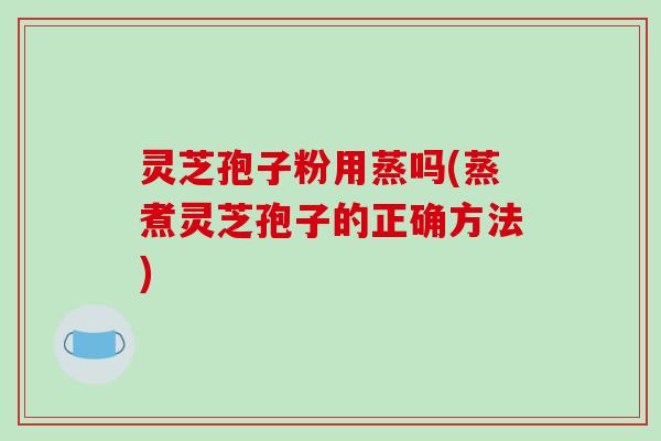 灵芝孢子粉用蒸吗(蒸煮灵芝孢子的正确方法)