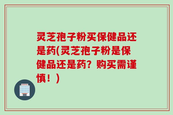 灵芝孢子粉买保健品还是药(灵芝孢子粉是保健品还是药？购买需谨慎！)
