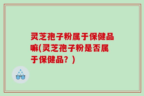 灵芝孢子粉属于保健品嘛(灵芝孢子粉是否属于保健品？)