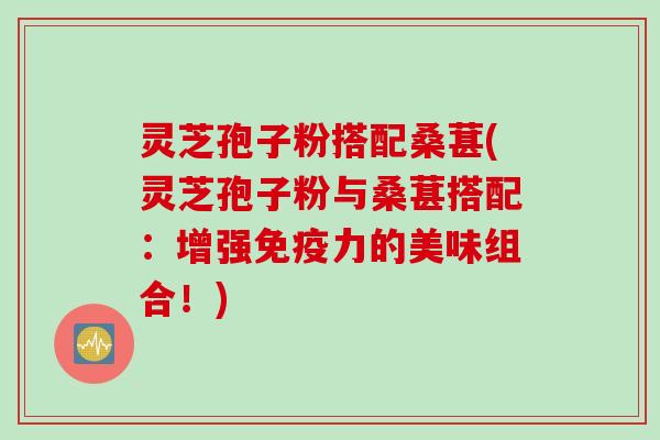 灵芝孢子粉搭配桑葚(灵芝孢子粉与桑葚搭配：增强免疫力的美味组合！)