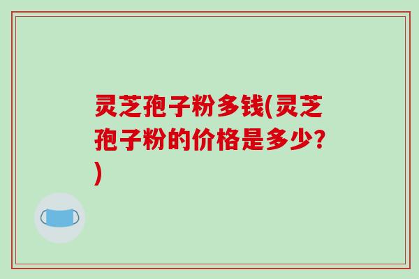 灵芝孢子粉多钱(灵芝孢子粉的价格是多少？)