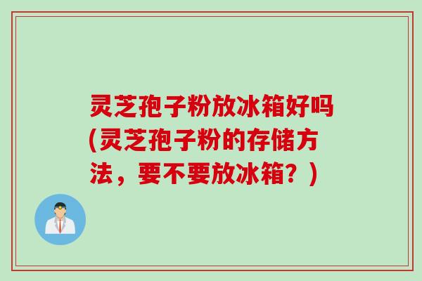 灵芝孢子粉放冰箱好吗(灵芝孢子粉的存储方法，要不要放冰箱？)