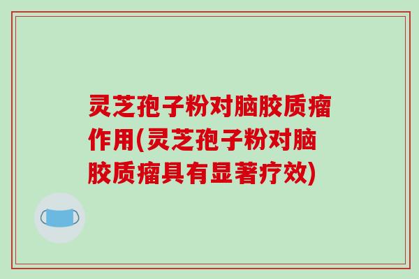 灵芝孢子粉对脑胶质瘤作用(灵芝孢子粉对脑胶质瘤具有显著疗效)