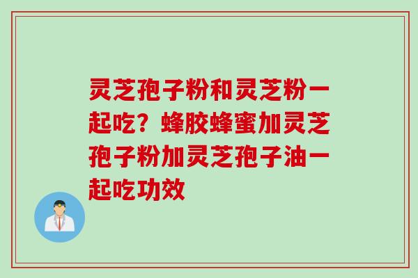 灵芝孢子粉和灵芝粉一起吃？蜂胶蜂蜜加灵芝孢子粉加灵芝孢子油一起吃功效