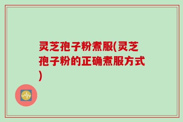 灵芝孢子粉煮服(灵芝孢子粉的正确煮服方式)