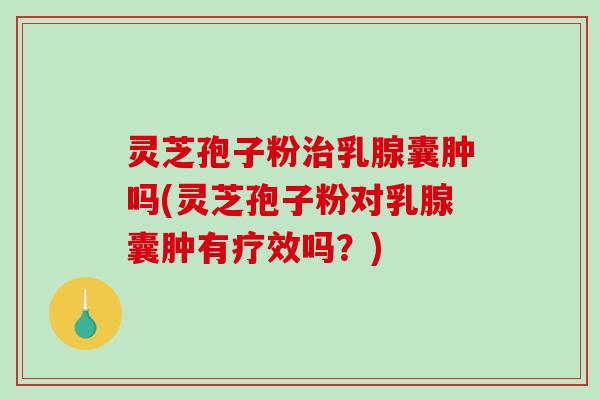 灵芝孢子粉治乳腺囊肿吗(灵芝孢子粉对乳腺囊肿有疗效吗？)