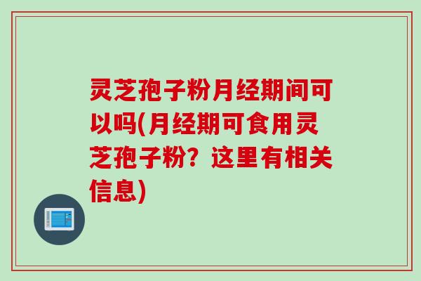 灵芝孢子粉月经期间可以吗(月经期可食用灵芝孢子粉？这里有相关信息)