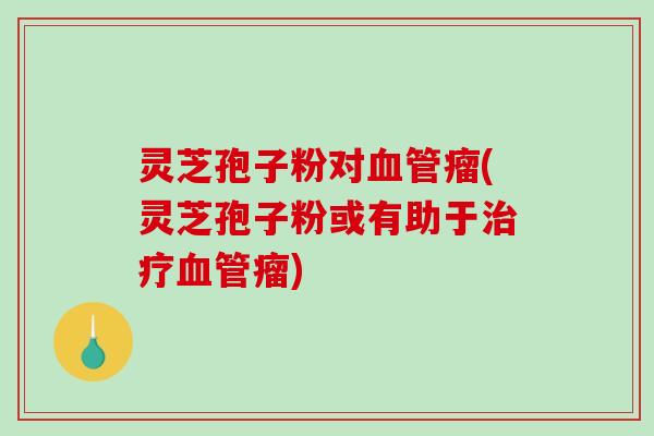 灵芝孢子粉对血管瘤(灵芝孢子粉或有助于治疗血管瘤)